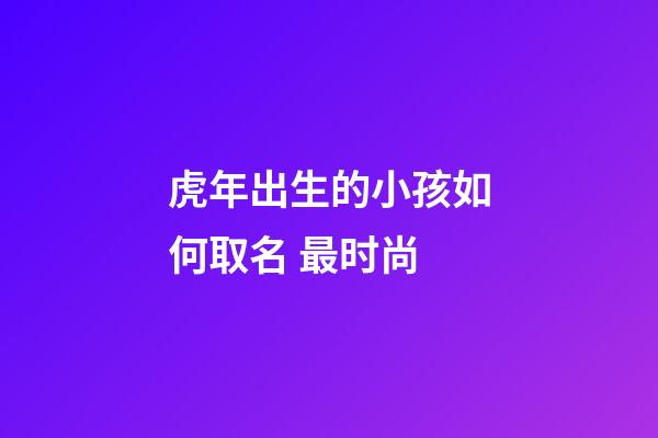 虎年出生的小孩如何取名 最时尚